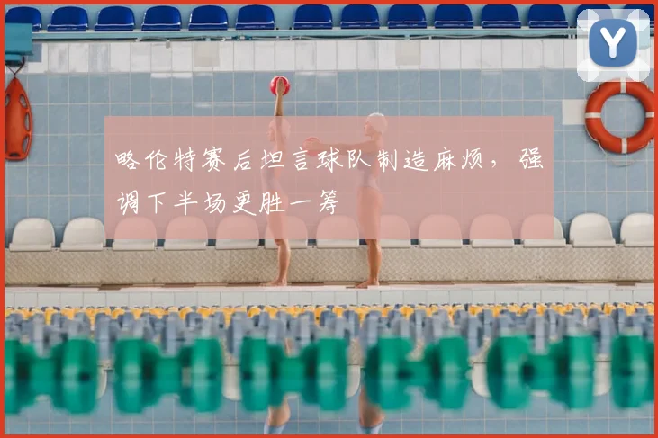 略伦特赛后坦言球队制造麻烦，强调下半场更胜一筹