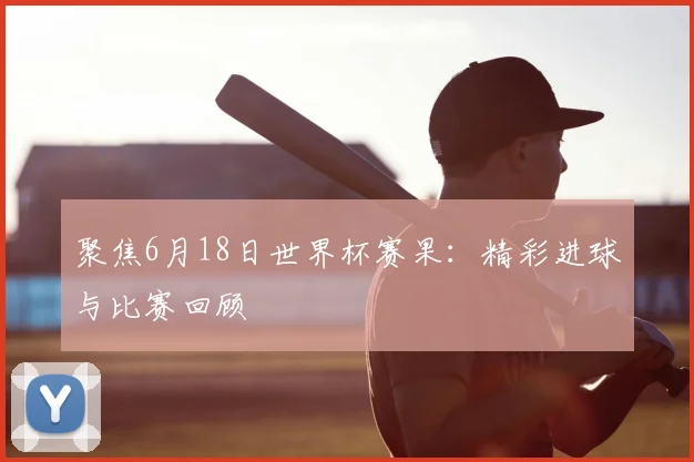 聚焦6月18日世界杯赛果：精彩进球与比赛回顾