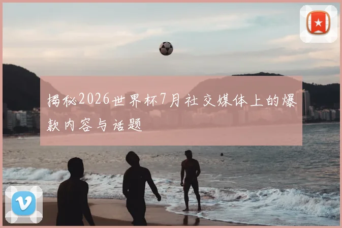 揭秘2026世界杯7月社交媒体上的爆款内容与话题