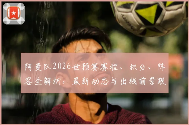 阿曼队2026世预赛赛程、积分、阵容全解析，最新动态与出线前景跟踪