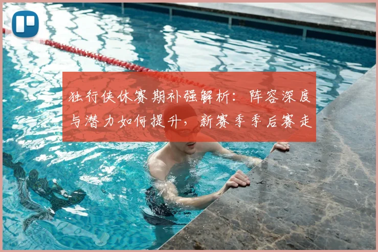 独行侠休赛期补强解析:阵容深度与潜力如何提升,新赛季季后赛走势预测