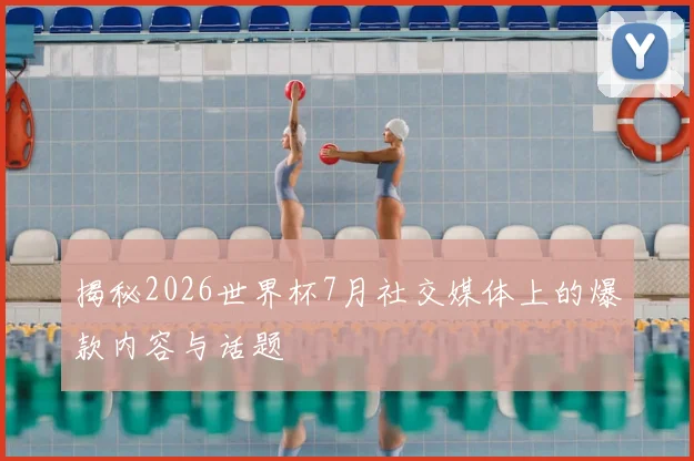 揭秘2026世界杯7月社交媒体上的爆款内容与话题