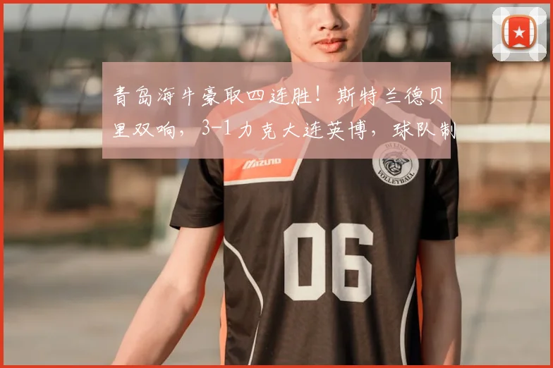 青岛海牛豪取四连胜！斯特兰德贝里双响，3-1力克大连英博，球队制胜关键点解析